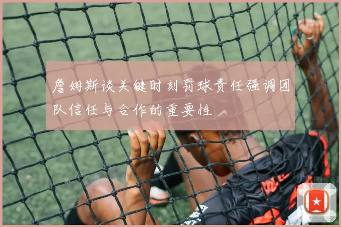 詹姆斯谈关键时刻罚球责任强调团队信任与合作的重要性