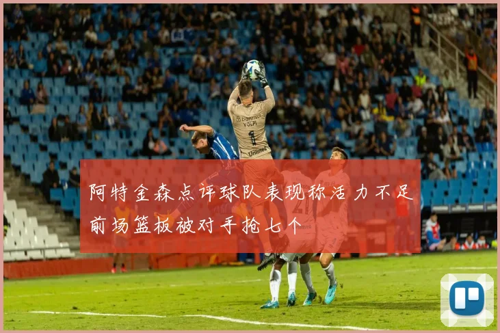 阿特金森点评球队表现称活力不足前场篮板被对手抢七个