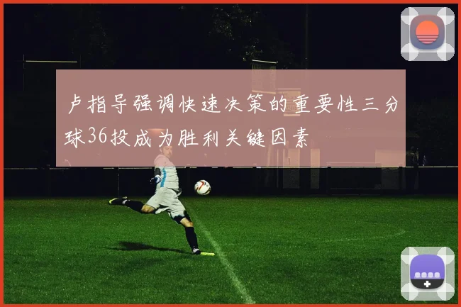 卢指导强调快速决策的重要性三分球36投成为胜利关键因素
