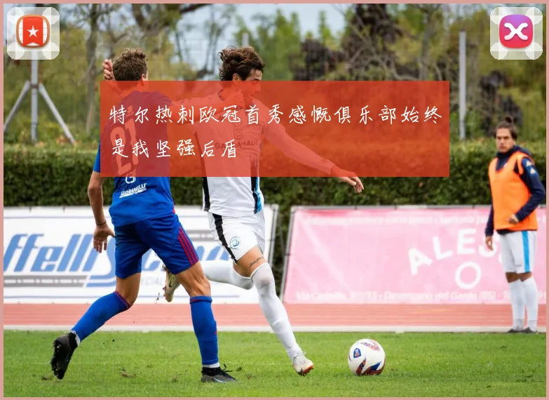 特尔热刺欧冠首秀感慨俱乐部始终是我坚强后盾