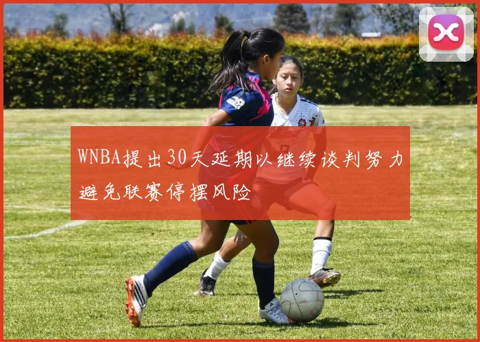 WNBA提出30天延期以继续谈判努力避免联赛停摆风险