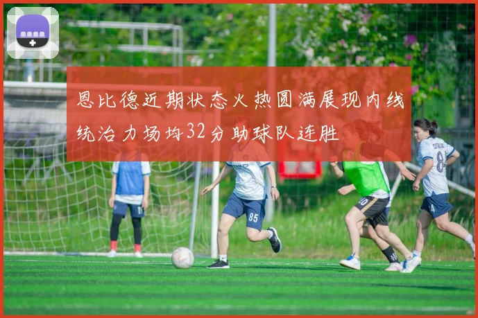 恩比德近期状态火热圆满展现内线统治力场均32分助球队连胜