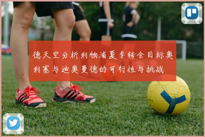 德天空分析利物浦夏季转会目标奥利塞与迪奥曼德的可行性与挑战