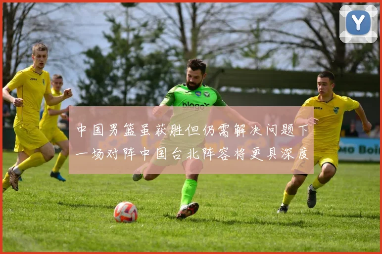 中国男篮虽获胜但仍需解决问题下一场对阵中国台北阵容将更具深度